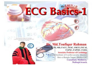 ECG Basics-1ECG Basics-1
Dr. Md.Toufiqur Rahman
MBBS, FCPS, MD, FACC, FESC, FRCP, FSCAI,
FAPSC, FAPSIC, FAHA
Associate Professor of Cardiology
National Institute of Cardiovascular Diseases
Sher-e-Bangla Nagar, Dhaka-1207
Consultant, Medinova,
Malbagh branch.
 