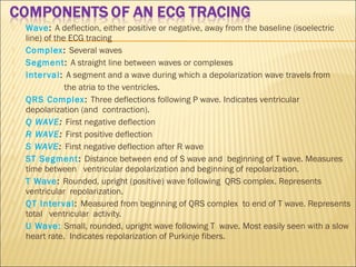  Wave: A deflection, either positive or negative, away from the baseline (isoelectric
line) of the ECG tracing
 Complex: Several waves
 Segment: A straight line between waves or complexes
 Interval: A segment and a wave during which a depolarization wave travels from
 the atria to the ventricles.
 QRS Complex: Three deflections following P wave. Indicates ventricular
depolarization (and contraction).
 Q WAVE: First negative deflection
 R WAVE: First positive deflection
 S WAVE: First negative deflection after R wave
 ST Segment: Distance between end of S wave and beginning of T wave. Measures
time between ventricular depolarization and beginning of repolarization.
 T Wave: Rounded, upright (positive) wave following QRS complex. Represents
ventricular repolarization.
 QT Interval: Measured from beginning of QRS complex to end of T wave. Represents
total ventricular activity.
 U Wave: Small, rounded, upright wave following T wave. Most easily seen with a slow
heart rate. Indicates repolarization of Purkinje fibers.
 