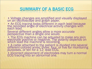  • Voltage changes are amplified and visually displayed
on an oscilloscope and graph paper.
 • An ECG tracing looks different in each lead because
the recorded angle of electrical activity changes with
each lead.
 Several different angles allow a more accurate
perspective than a single one would.
 • The ECG machine can be adjusted to make any skin
electrode positive or negative. The polarity depends on
which lead the machine is recording.
 • A cable attached to the patient is divided into several
different-colored wires: three, four, or five for monitoring
purposes, or ten for a 12- lead ECG.
 • Incorrect placement of electrodes may turn a normal
ECG tracing into an abnormal one.
 