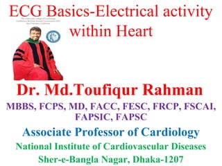 ECG Basics-Electrical activity
within Heart
Dr. Md.Toufiqur Rahman
MBBS, FCPS, MD, FACC, FESC, FRCP, FSCAI,
FAPSIC, FAPSC
Associate Professor of Cardiology
National Institute of Cardiovascular Diseases
Sher-e-Bangla Nagar, Dhaka-1207
 