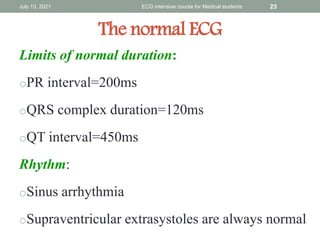The normal ECG
Limits of normal duration:
oPR interval=200ms
oQRS complex duration=120ms
oQT interval=450ms
Rhythm:
oSinus arrhythmia
oSupraventricular extrasystoles are always normal
July 13, 2021 ECG intensive course for Medical students 23
 
