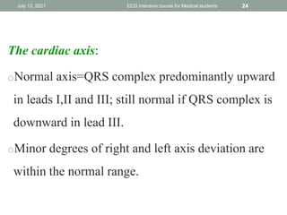 The cardiac axis:
oNormal axis=QRS complex predominantly upward
in leads I,II and III; still normal if QRS complex is
downward in lead III.
oMinor degrees of right and left axis deviation are
within the normal range.
July 13, 2021 ECG intensive course for Medical students 24
 