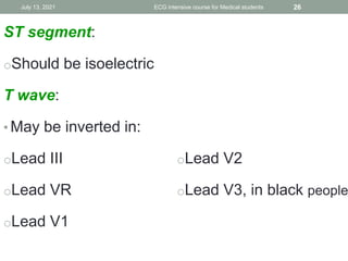 ST segment:
oShould be isoelectric
T wave:
• May be inverted in:
oLead III
oLead VR
oLead V1
oLead V2
oLead V3, in black people
July 13, 2021 ECG intensive course for Medical students 26
 