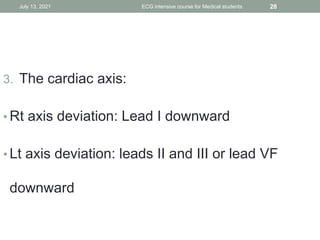 3. The cardiac axis:
• Rt axis deviation: Lead I downward
• Lt axis deviation: leads II and III or lead VF
downward
July 13, 2021 ECG intensive course for Medical students 28
 