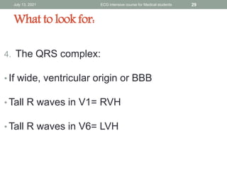 What to look for:
4. The QRS complex:
• If wide, ventricular origin or BBB
• Tall R waves in V1= RVH
• Tall R waves in V6= LVH
July 13, 2021 ECG intensive course for Medical students 29
 