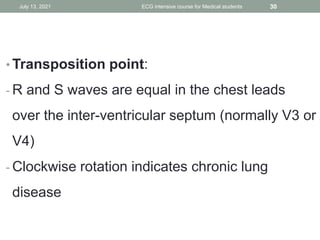 • Transposition point:
- R and S waves are equal in the chest leads
over the inter-ventricular septum (normally V3 or
V4)
- Clockwise rotation indicates chronic lung
disease
July 13, 2021 ECG intensive course for Medical students 30
 