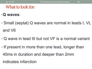 • Q waves:
Small (septal) Q waves are normal in leads I, VL
and V6
Q wave in lead III but not VF is a normal variant
If present in more than one lead, longer than
40ms in duration and deeper than 2mm
indicates infarction
July 13, 2021 ECG intensive course for Medical students 31
What to look for:
 