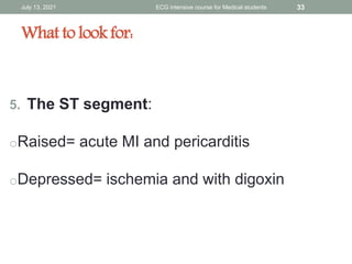 What to look for:
5. The ST segment:
oRaised= acute MI and pericarditis
oDepressed= ischemia and with digoxin
July 13, 2021 ECG intensive course for Medical students 33
 
