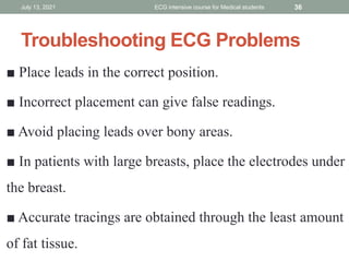 Troubleshooting ECG Problems
■ Place leads in the correct position.
■ Incorrect placement can give false readings.
■ Avoid placing leads over bony areas.
■ In patients with large breasts, place the electrodes under
the breast.
■ Accurate tracings are obtained through the least amount
of fat tissue.
July 13, 2021 ECG intensive course for Medical students 36
 