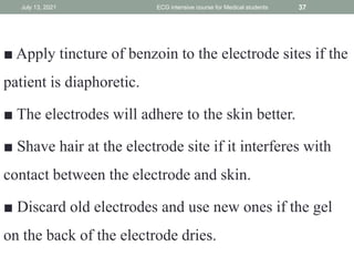 ■ Apply tincture of benzoin to the electrode sites if the
patient is diaphoretic.
■ The electrodes will adhere to the skin better.
■ Shave hair at the electrode site if it interferes with
contact between the electrode and skin.
■ Discard old electrodes and use new ones if the gel
on the back of the electrode dries.
July 13, 2021 ECG intensive course for Medical students 37
 