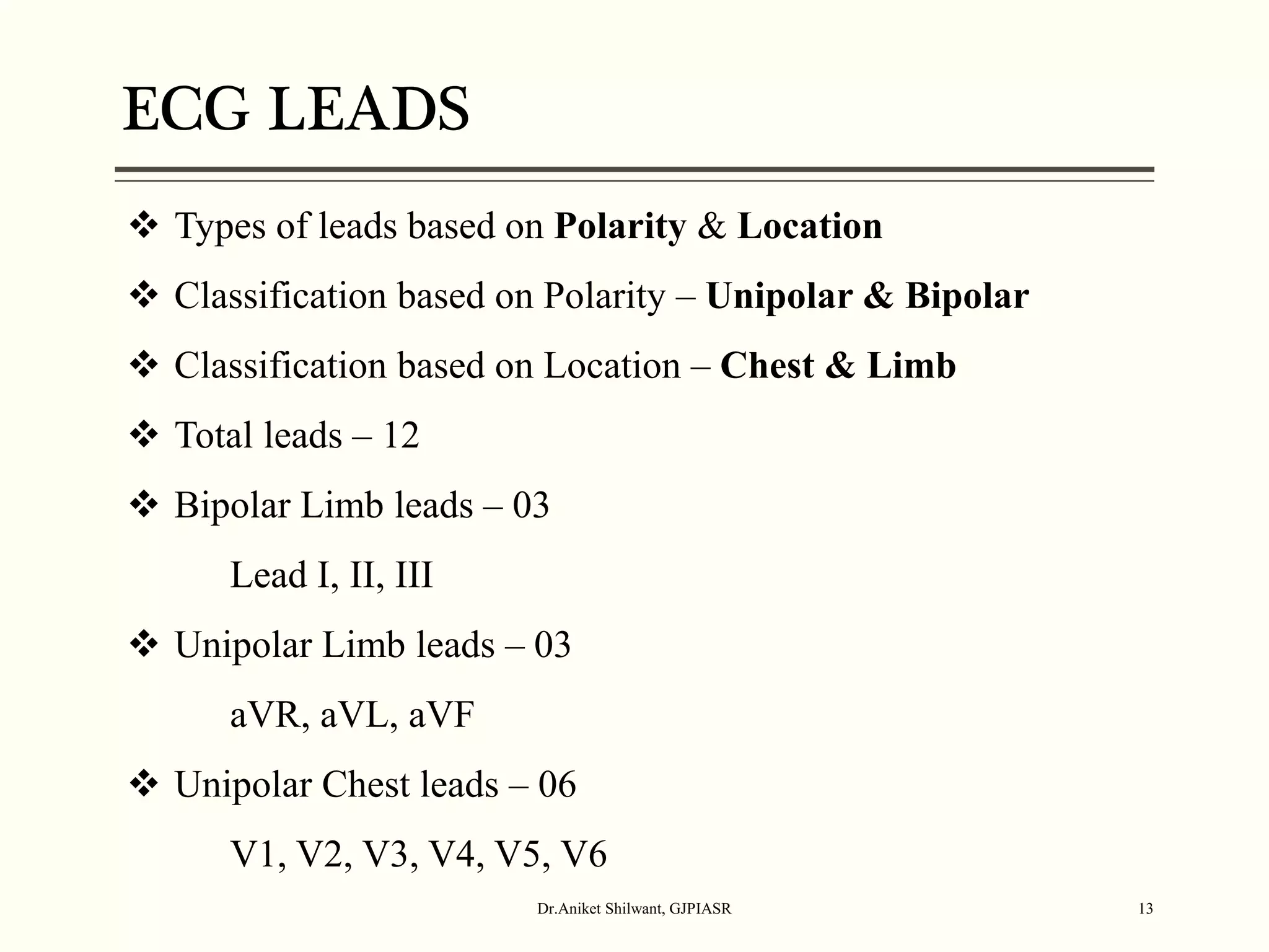 ECG LEADS
Dr.Aniket Shilwant, GJPIASR 13
 Types of leads based on Polarity & Location
 Classification based on Polarity – Unipolar & Bipolar
 Classification based on Location – Chest & Limb
 Total leads – 12
 Bipolar Limb leads – 03
Lead I, II, III
 Unipolar Limb leads – 03
aVR, aVL, aVF
 Unipolar Chest leads – 06
V1, V2, V3, V4, V5, V6
 