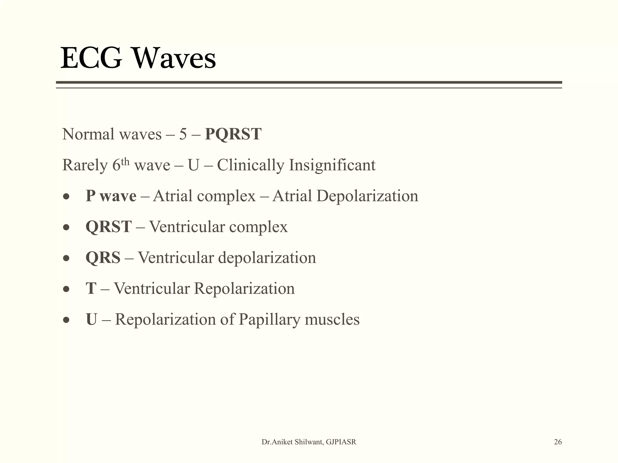 ECG Waves
Dr.Aniket Shilwant, GJPIASR 26
Normal waves – 5 – PQRST
Rarely 6th wave – U – Clinically Insignificant
 P wave – Atrial complex – Atrial Depolarization
 QRST – Ventricular complex
 QRS – Ventricular depolarization
 T – Ventricular Repolarization
 U – Repolarization of Papillary muscles
 
