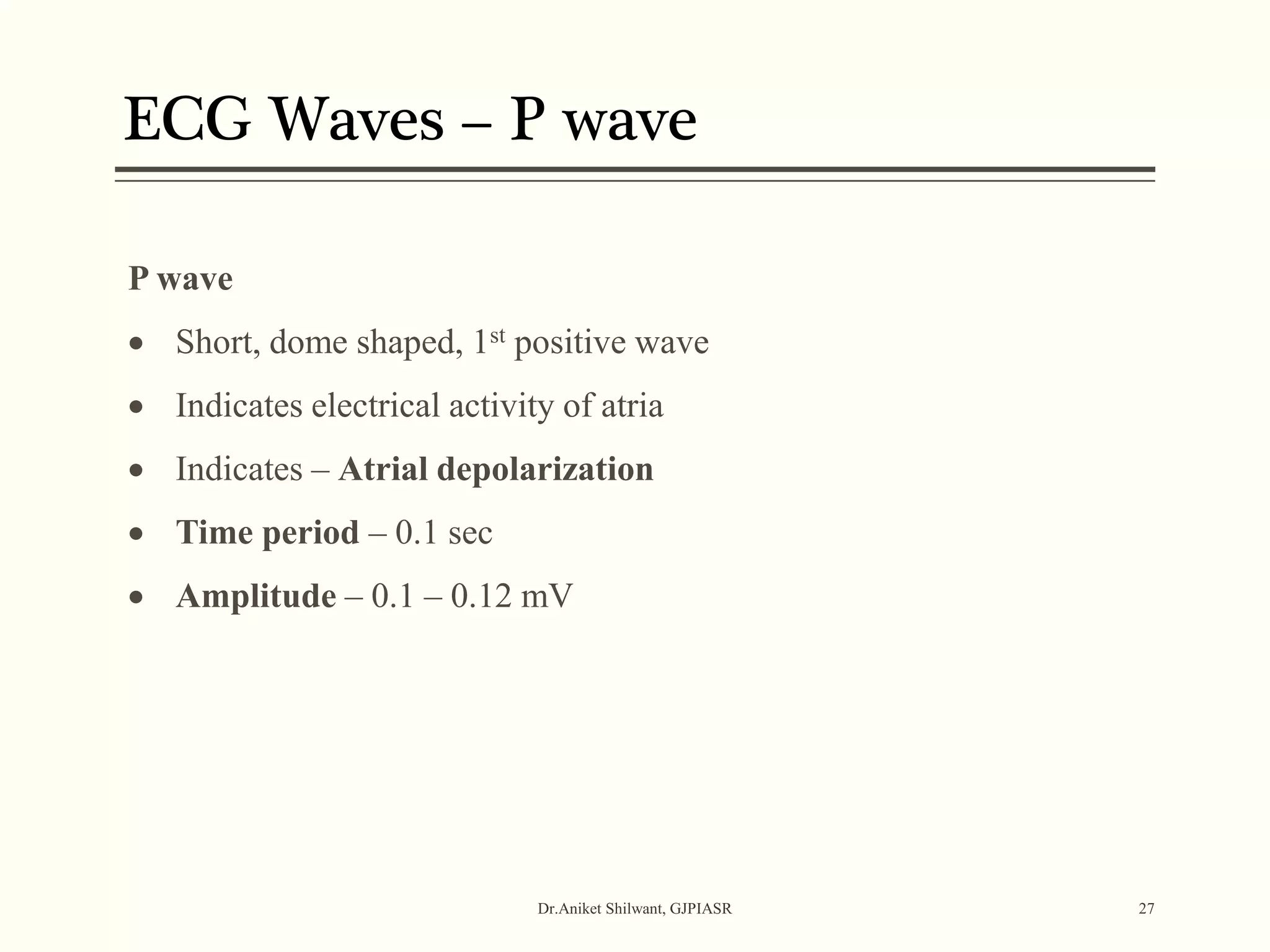 ECG Waves – P wave
Dr.Aniket Shilwant, GJPIASR 27
P wave
 Short, dome shaped, 1st positive wave
 Indicates electrical activity of atria
 Indicates – Atrial depolarization
 Time period – 0.1 sec
 Amplitude – 0.1 – 0.12 mV
 