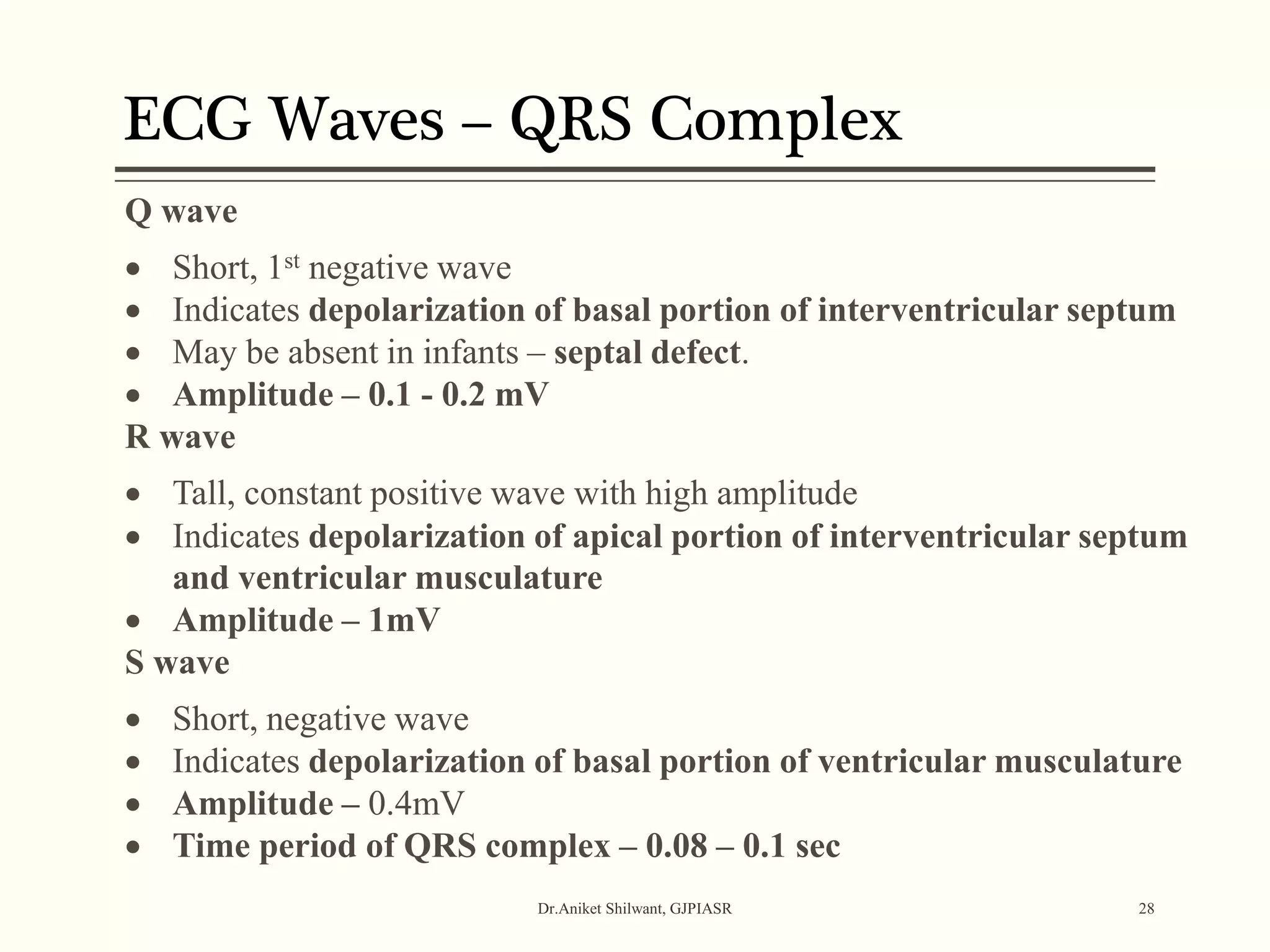 ECG Waves – QRS Complex
Dr.Aniket Shilwant, GJPIASR 28
Q wave
 Short, 1st negative wave
 Indicates depolarization of basal portion of interventricular septum
 May be absent in infants – septal defect.
 Amplitude – 0.1 - 0.2 mV
R wave
 Tall, constant positive wave with high amplitude
 Indicates depolarization of apical portion of interventricular septum
and ventricular musculature
 Amplitude – 1mV
S wave
 Short, negative wave
 Indicates depolarization of basal portion of ventricular musculature
 Amplitude – 0.4mV
 Time period of QRS complex – 0.08 – 0.1 sec
 