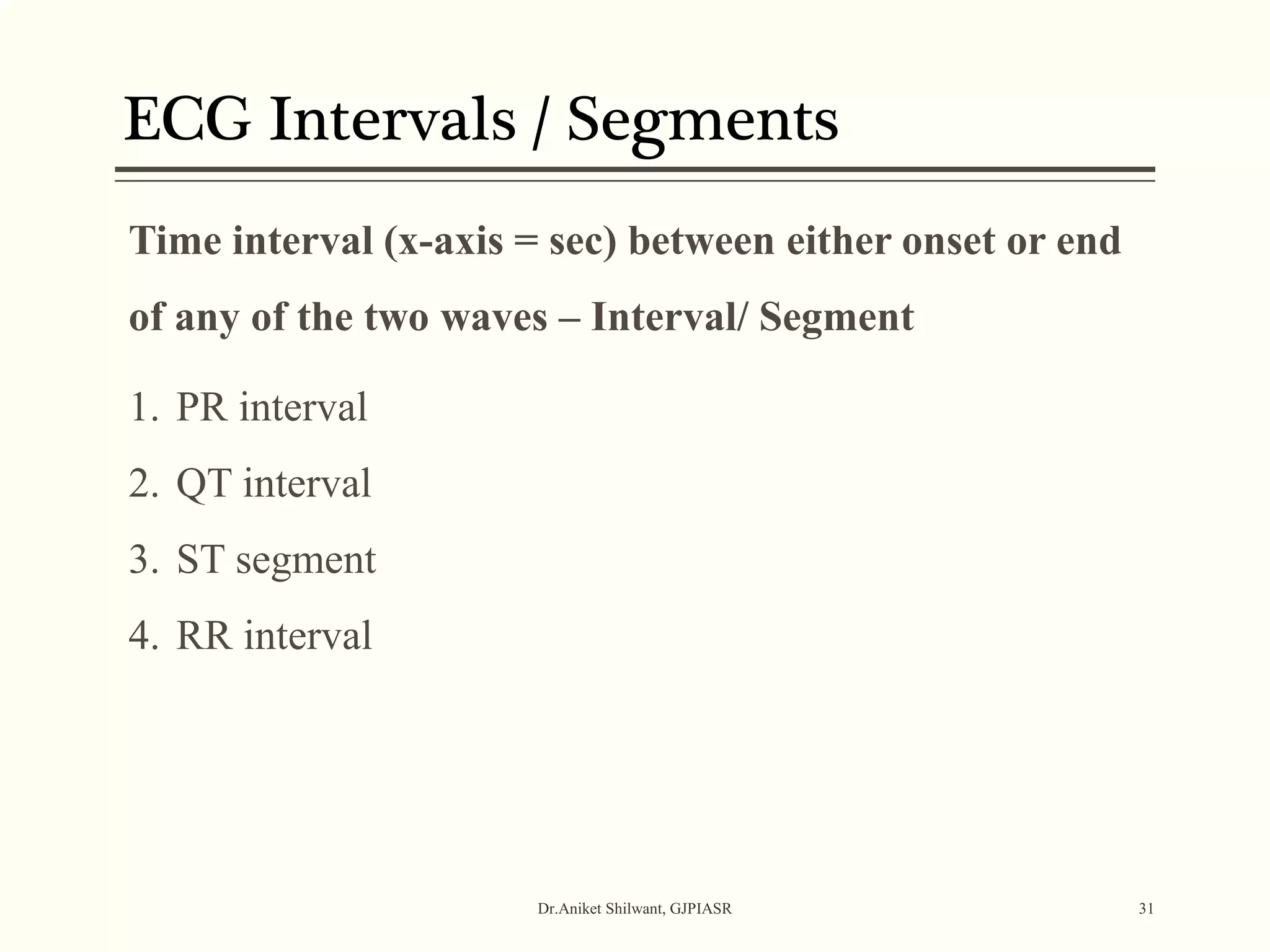 ECG Intervals / Segments
Dr.Aniket Shilwant, GJPIASR 31
Time interval (x-axis = sec) between either onset or end
of any of the two waves – Interval/ Segment
1. PR interval
2. QT interval
3. ST segment
4. RR interval
 