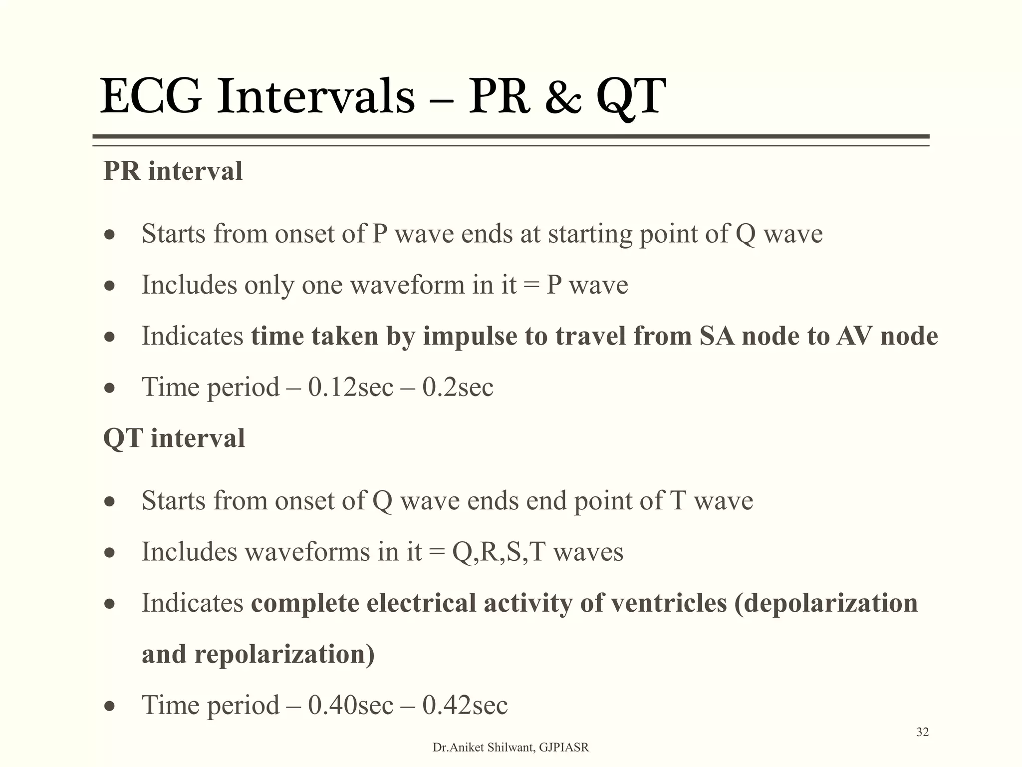 ECG Intervals – PR & QT
Dr.Aniket Shilwant, GJPIASR
32
PR interval
 Starts from onset of P wave ends at starting point of Q wave
 Includes only one waveform in it = P wave
 Indicates time taken by impulse to travel from SA node to AV node
 Time period – 0.12sec – 0.2sec
QT interval
 Starts from onset of Q wave ends end point of T wave
 Includes waveforms in it = Q,R,S,T waves
 Indicates complete electrical activity of ventricles (depolarization
and repolarization)
 Time period – 0.40sec – 0.42sec
 