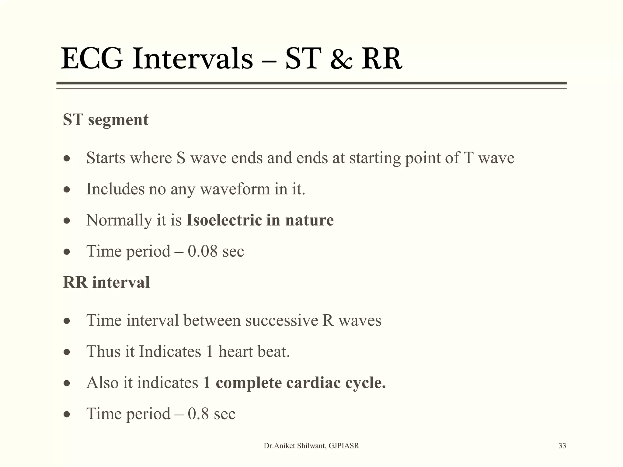 Dr.Aniket Shilwant, GJPIASR 33
ST segment
 Starts where S wave ends and ends at starting point of T wave
 Includes no any waveform in it.
 Normally it is Isoelectric in nature
 Time period – 0.08 sec
RR interval
 Time interval between successive R waves
 Thus it Indicates 1 heart beat.
 Also it indicates 1 complete cardiac cycle.
 Time period – 0.8 sec
ECG Intervals – ST & RR
 