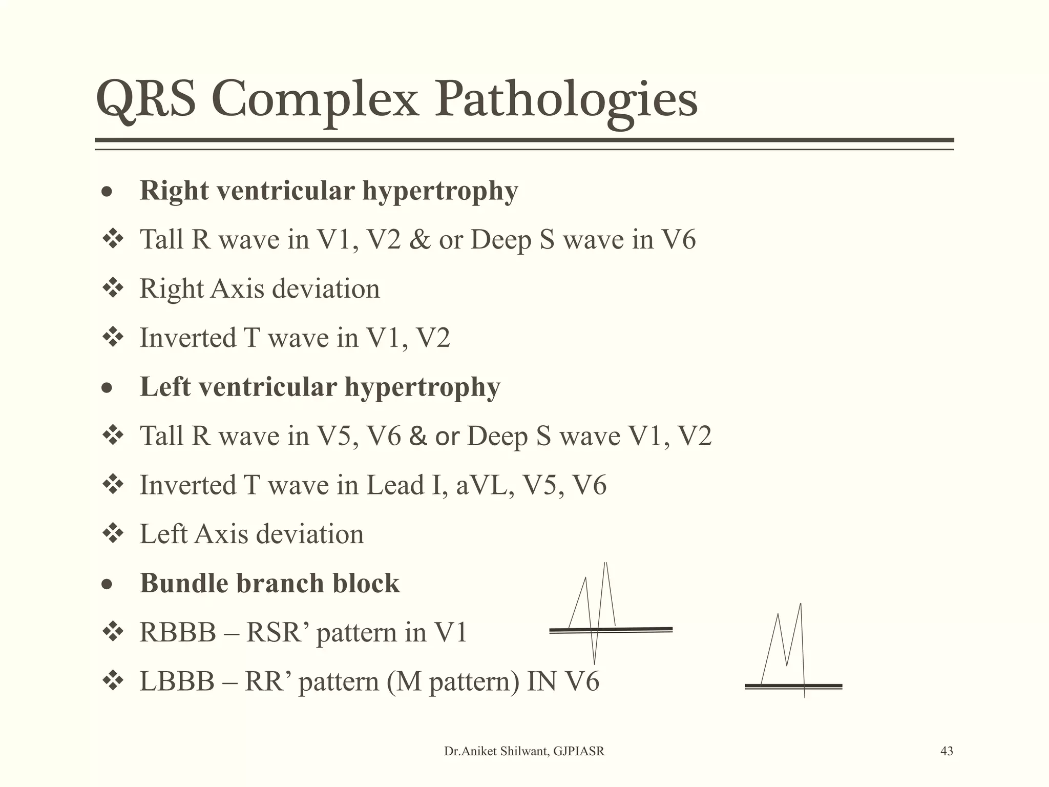 Dr.Aniket Shilwant, GJPIASR 43
 Right ventricular hypertrophy
 Tall R wave in V1, V2 & or Deep S wave in V6
 Right Axis deviation
 Inverted T wave in V1, V2
 Left ventricular hypertrophy
 Tall R wave in V5, V6 & or Deep S wave V1, V2
 Inverted T wave in Lead I, aVL, V5, V6
 Left Axis deviation
 Bundle branch block
 RBBB – RSR’ pattern in V1
 LBBB – RR’ pattern (M pattern) IN V6
QRS Complex Pathologies
 