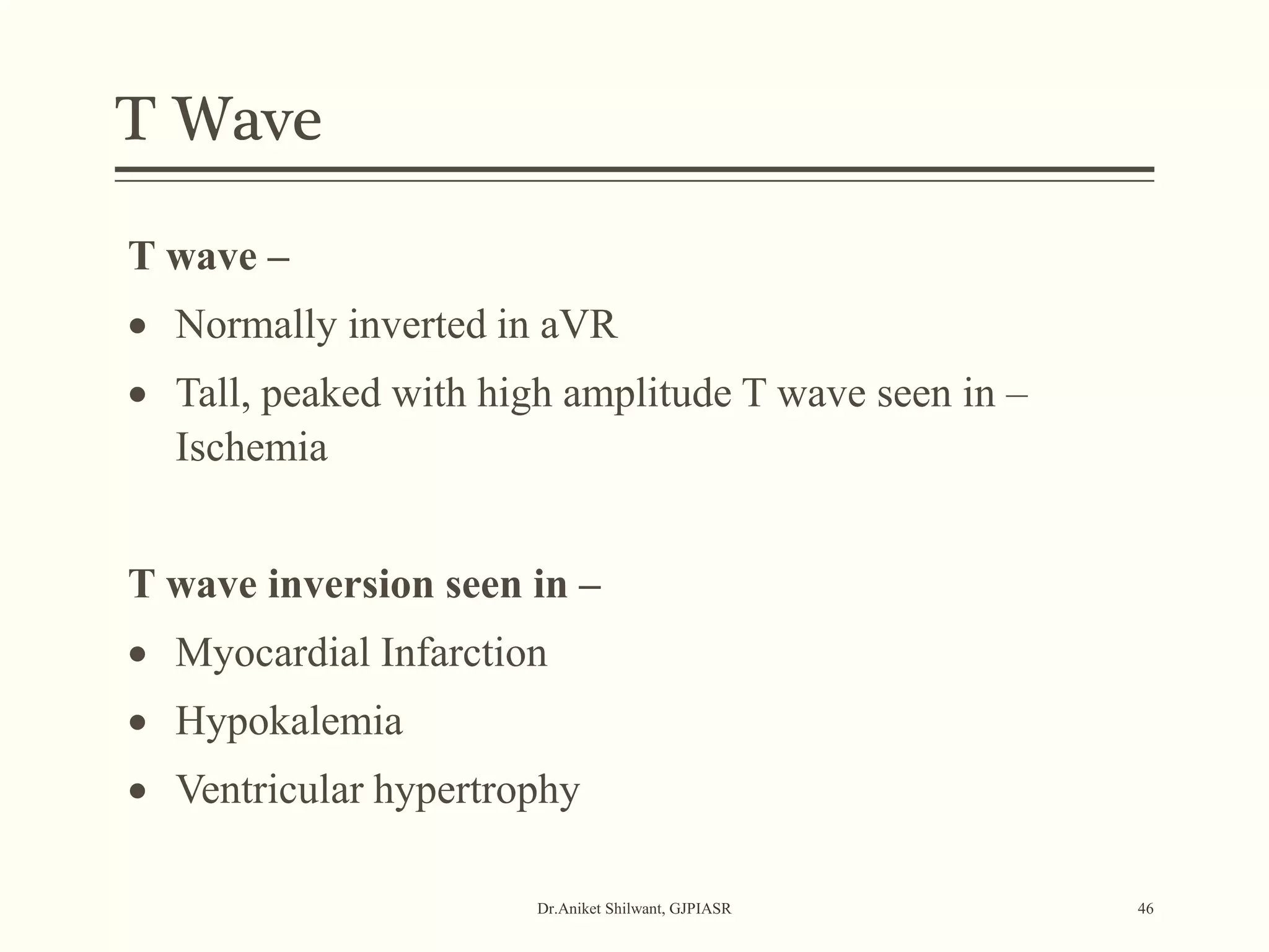 T Wave
Dr.Aniket Shilwant, GJPIASR 46
T wave –
 Normally inverted in aVR
 Tall, peaked with high amplitude T wave seen in –
Ischemia
T wave inversion seen in –
 Myocardial Infarction
 Hypokalemia
 Ventricular hypertrophy
 
