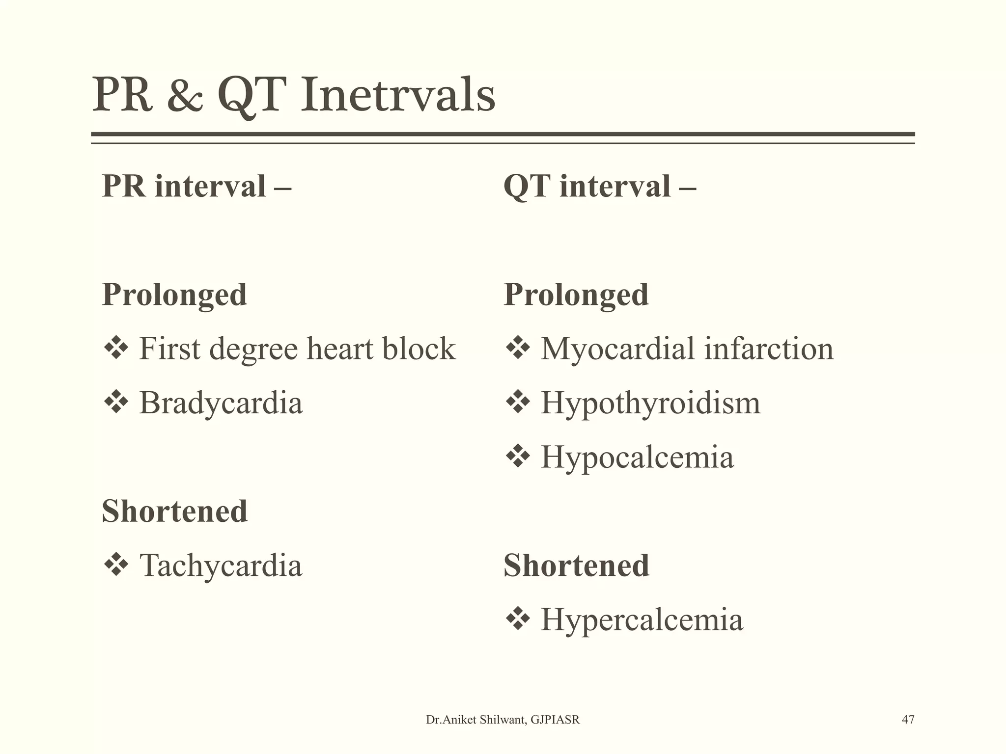 PR & QT Inetrvals
Dr.Aniket Shilwant, GJPIASR 47
PR interval –
Prolonged
 First degree heart block
 Bradycardia
Shortened
 Tachycardia
QT interval –
Prolonged
 Myocardial infarction
 Hypothyroidism
 Hypocalcemia
Shortened
 Hypercalcemia
 