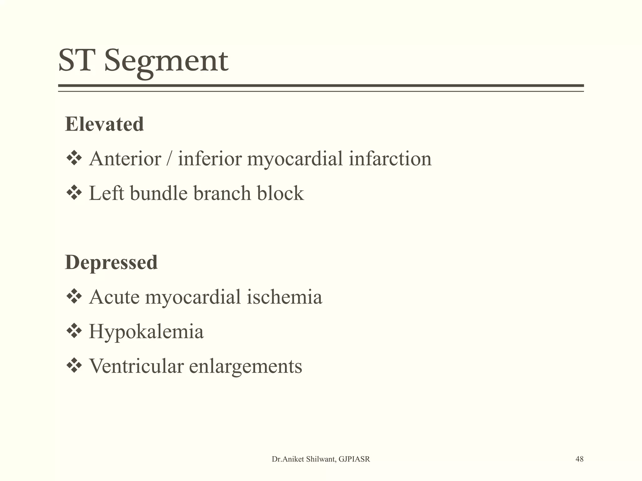 ST Segment
Dr.Aniket Shilwant, GJPIASR 48
Elevated
 Anterior / inferior myocardial infarction
 Left bundle branch block
Depressed
 Acute myocardial ischemia
 Hypokalemia
 Ventricular enlargements
 