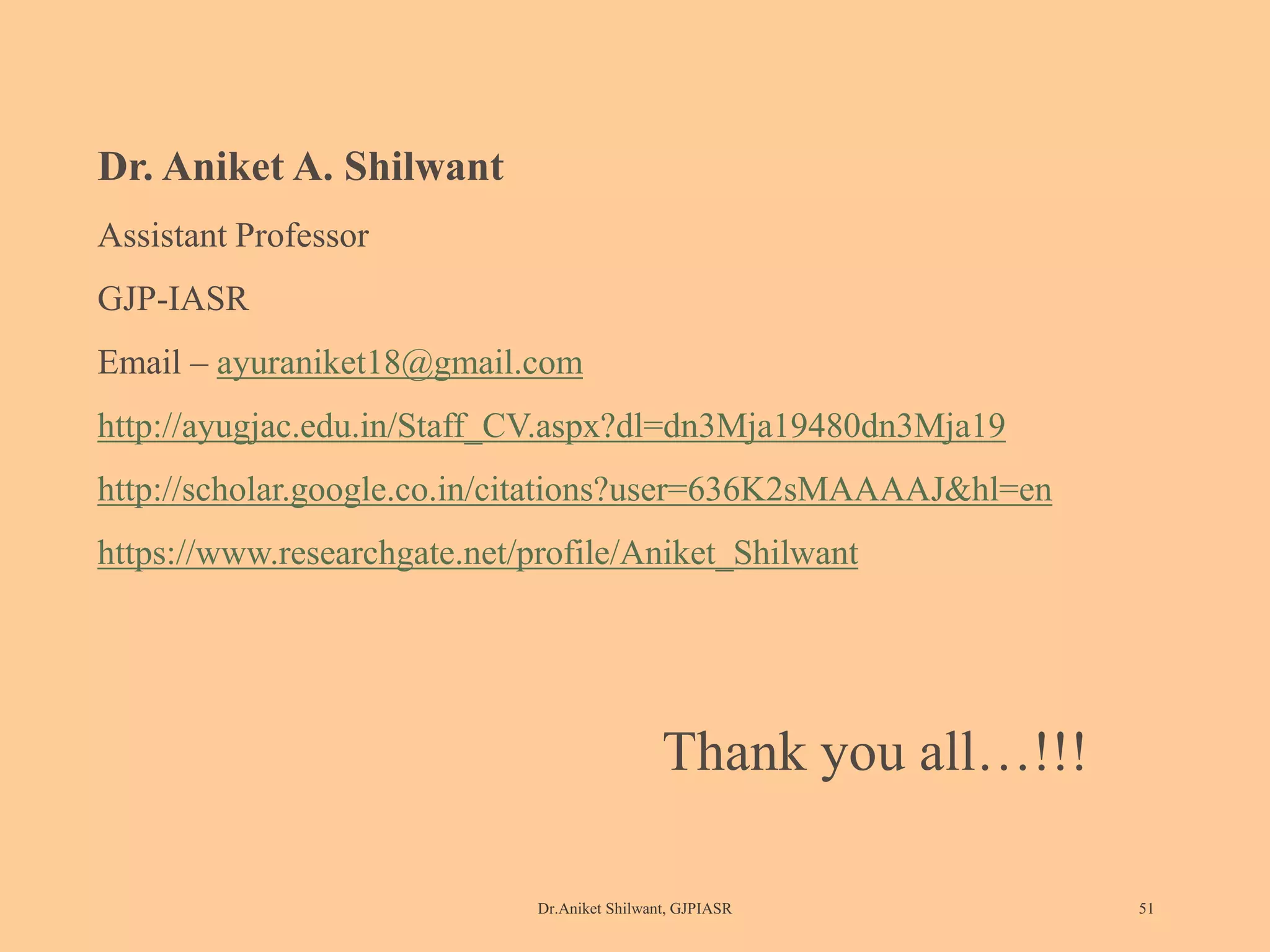Dr.Aniket Shilwant, GJPIASR 51
Dr. Aniket A. Shilwant
Assistant Professor
GJP-IASR
Email – ayuraniket18@gmail.com
http://ayugjac.edu.in/Staff_CV.aspx?dl=dn3Mja19480dn3Mja19
http://scholar.google.co.in/citations?user=636K2sMAAAAJ&hl=en
https://www.researchgate.net/profile/Aniket_Shilwant
Thank you all…!!!
 