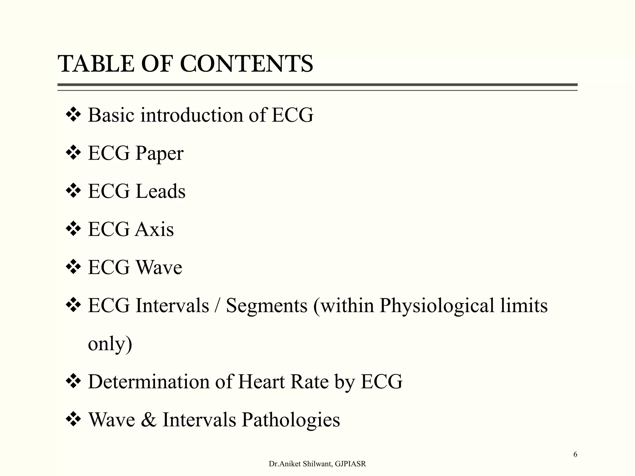 TABLE OF CONTENTS
Dr.Aniket Shilwant, GJPIASR
6
 Basic introduction of ECG
 ECG Paper
 ECG Leads
 ECG Axis
 ECG Wave
 ECG Intervals / Segments (within Physiological limits
only)
 Determination of Heart Rate by ECG
 Wave & Intervals Pathologies
 