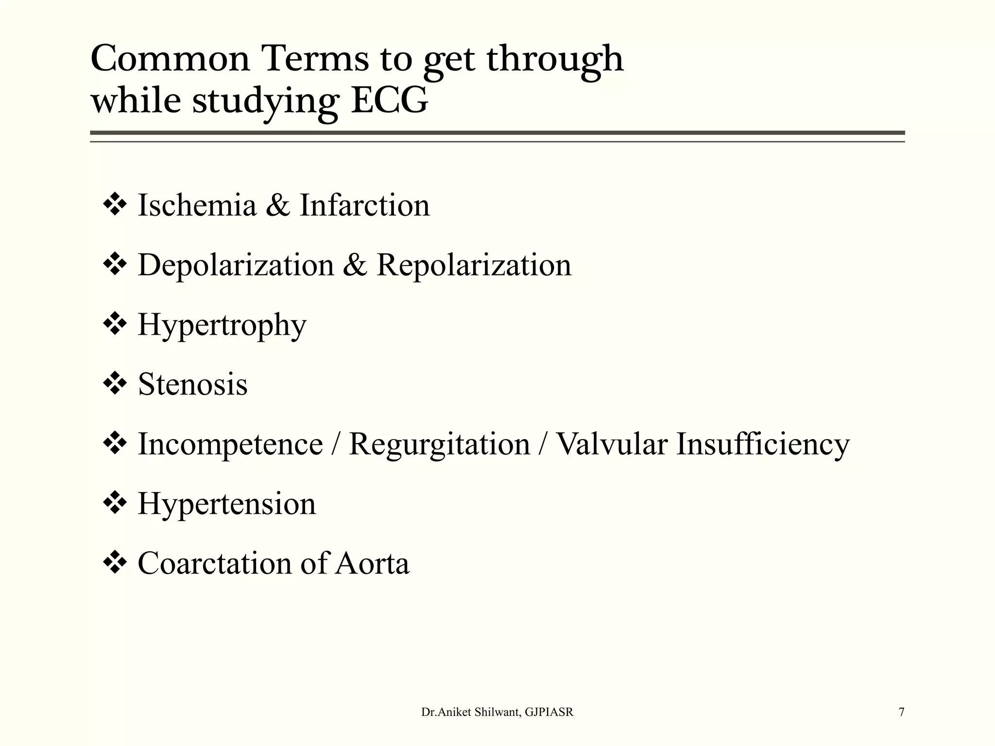 Common Terms to get through
while studying ECG
Dr.Aniket Shilwant, GJPIASR 7
 Ischemia & Infarction
 Depolarization & Repolarization
 Hypertrophy
 Stenosis
 Incompetence / Regurgitation / Valvular Insufficiency
 Hypertension
 Coarctation of Aorta
 