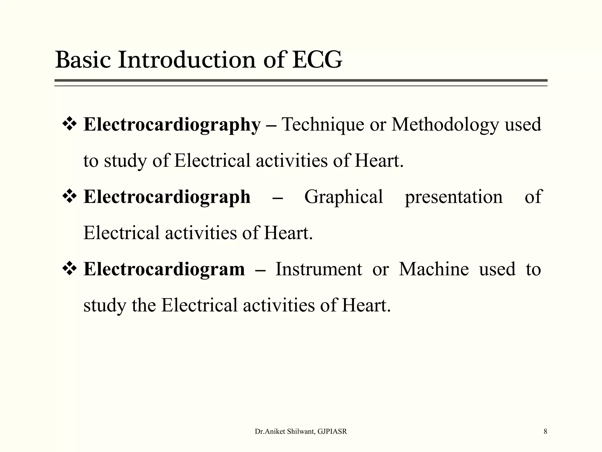 Basic Introduction of ECG
Dr.Aniket Shilwant, GJPIASR 8
 Electrocardiography – Technique or Methodology used
to study of Electrical activities of Heart.
 Electrocardiograph – Graphical presentation of
Electrical activities of Heart.
 Electrocardiogram – Instrument or Machine used to
study the Electrical activities of Heart.
 