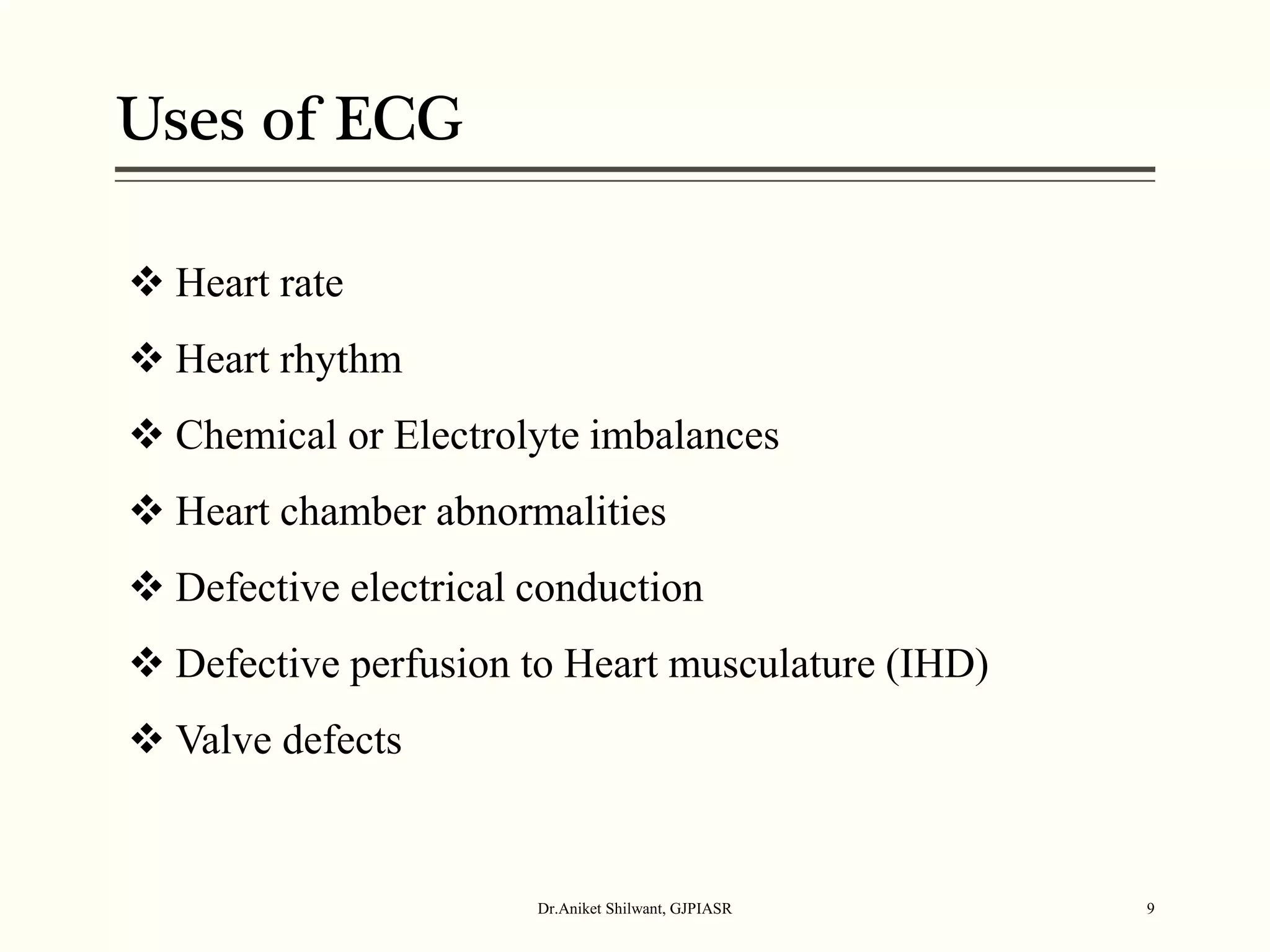 Uses of ECG
Dr.Aniket Shilwant, GJPIASR 9
 Heart rate
 Heart rhythm
 Chemical or Electrolyte imbalances
 Heart chamber abnormalities
 Defective electrical conduction
 Defective perfusion to Heart musculature (IHD)
 Valve defects
 