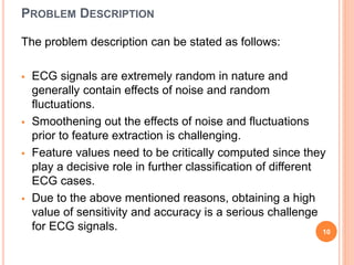 PROBLEM DESCRIPTION
The problem description can be stated as follows:
 ECG signals are extremely random in nature and
generally contain effects of noise and random
fluctuations.
 Smoothening out the effects of noise and fluctuations
prior to feature extraction is challenging.
 Feature values need to be critically computed since they
play a decisive role in further classification of different
ECG cases.
 Due to the above mentioned reasons, obtaining a high
value of sensitivity and accuracy is a serious challenge
for ECG signals. 10
 