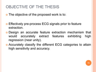 OBJECTIVE OF THE THESIS
 The objective of the proposed work is to:
 Effectively pre-process ECG signals prior to feature
extraction.
 Design an accurate feature extraction mechanism that
would accurately extract features exhibiting high
regression (near unity).
 Accurately classify the different ECG categories to attain
high sensitivity and accuracy.
11
 