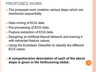 PROPOSED WORK
 The proposed work contains various steps which are
mentioned sequentially:
 Data mining of ECG data.
 Pre-processing of ECG data.
 Feature extraction of ECG data.
 Designing an Artificial Neural Network and training it
with extracted feature values.
 Using the Euclidean Classifier to classify the different
ECG cases.
 A comprehensive description of each of the above
steps is given in the forthcoming slides. 16
 