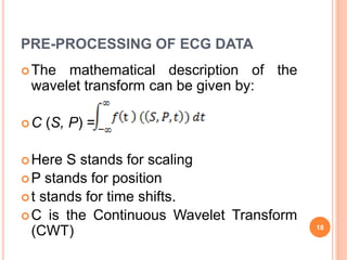 PRE-PROCESSING OF ECG DATA
The mathematical description of the
wavelet transform can be given by:
C (S, P) =
Here S stands for scaling
P stands for position
t stands for time shifts.
C is the Continuous Wavelet Transform
(CWT) 18
 