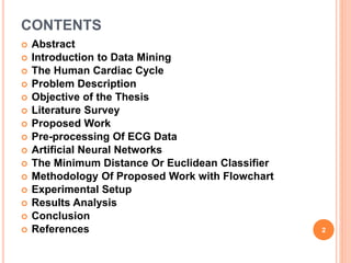 CONTENTS
 Abstract
 Introduction to Data Mining
 The Human Cardiac Cycle
 Problem Description
 Objective of the Thesis
 Literature Survey
 Proposed Work
 Pre-processing Of ECG Data
 Artificial Neural Networks
 The Minimum Distance Or Euclidean Classifier
 Methodology Of Proposed Work with Flowchart
 Experimental Setup
 Results Analysis
 Conclusion
 References 2
 
