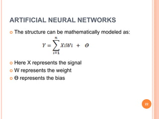 ARTIFICIAL NEURAL NETWORKS
 The structure can be mathematically modeled as:
 Here X represents the signal
 W represents the weight
 Ɵ represents the bias
22
 