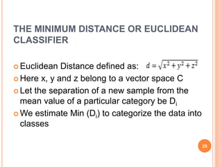 THE MINIMUM DISTANCE OR EUCLIDEAN
CLASSIFIER
 Euclidean Distance defined as:
 Here x, y and z belong to a vector space C
 Let the separation of a new sample from the
mean value of a particular category be Di
 We estimate Min (Di) to categorize the data into
classes
25
 
