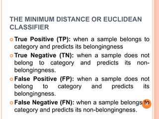 THE MINIMUM DISTANCE OR EUCLIDEAN
CLASSIFIER
 True Positive (TP): when a sample belongs to
category and predicts its belongingness
 True Negative (TN): when a sample does not
belong to category and predicts its non-
belongingness.
 False Positive (FP): when a sample does not
belong to category and predicts its
belongingness.
 False Negative (FN): when a sample belongs to
category and predicts its non-belongingness.
26
 