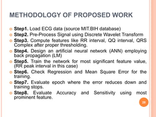 METHODOLOGY OF PROPOSED WORK
 Step1. Load ECG data (source MIT.BIH database)
 Step2. Pre-Process Signal using Discrete Wavelet Transform
 Step3. Compute features like RR interval, QQ interval, QRS
Complex after proper thresholding.
 Step4. Design an artificial neural network (ANN) employing
back propagation (LM)
 Step5. Train the network for most significant feature value,
(RR peak interval in this case)
 Step6. Check Regression and Mean Square Error for the
training.
 Step7. Evaluate epoch where the error reduces down and
training stops.
 Step8. Evaluate Accuracy and Sensitivity using most
prominent feature.
28
 