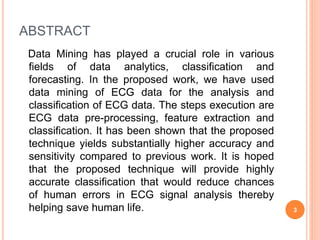 ABSTRACT
Data Mining has played a crucial role in various
fields of data analytics, classification and
forecasting. In the proposed work, we have used
data mining of ECG data for the analysis and
classification of ECG data. The steps execution are
ECG data pre-processing, feature extraction and
classification. It has been shown that the proposed
technique yields substantially higher accuracy and
sensitivity compared to previous work. It is hoped
that the proposed technique will provide highly
accurate classification that would reduce chances
of human errors in ECG signal analysis thereby
helping save human life. 3
 