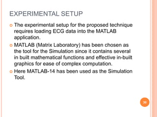 EXPERIMENTAL SETUP
 The experimental setup for the proposed technique
requires loading ECG data into the MATLAB
application.
 MATLAB (Matrix Laboratory) has been chosen as
the tool for the Simulation since it contains several
in built mathematical functions and effective in-built
graphics for ease of complex computation.
 Here MATLAB-14 has been used as the Simulation
Tool.
30
 