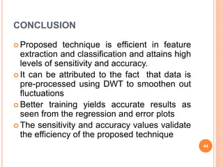 CONCLUSION
 Proposed technique is efficient in feature
extraction and classification and attains high
levels of sensitivity and accuracy.
 It can be attributed to the fact that data is
pre-processed using DWT to smoothen out
fluctuations
 Better training yields accurate results as
seen from the regression and error plots
 The sensitivity and accuracy values validate
the efficiency of the proposed technique
44
 