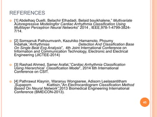 REFERENCES
 [1] Abdelhaq Ouelli, Belachir Elhadadi, Belaid bouikhalene,” Multivariate
Autoregressive Modelingfor Cardiac Arrhythmia Classification Using
Multilayer Perceptron Neural Networks” 2014 , IEEE,978-1-4799-3824-
7/14.
 [2] Somsanuk Pathoumvanh, Kazuhiko Hamamoto, Phoumy
Indahak,”Arrhythmias Detection And Classification Base
On Single Beat Ecg Analysis”, 4th Joint International Conference on
Information and Communication Technology, Electronic and Electrical
Engineering (JICTEE-2014)
 [3] Rashad Ahmed, Samer Arafat,”Cardiac Arrhythmia Classification
Using Hierarchical Classification Model”, 2014 6th International
Conference on CSIT.
 [4] Pathrawut Klaynin, Waranyu Wongseree, Adisorn Leelasantitham
,Supaporn Kiattisin,”An Electrocardiogram Classification Method
Based On Neural Network”,2013 Biomedical Engineering International
Conference (BMEiCON-2013).
45
 