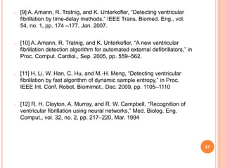 o [9] A. Amann, R. Tratnig, and K. Unterkofler, “Detecting ventricular
fibrillation by time-delay methods,” IEEE Trans. Biomed. Eng., vol.
54, no. 1, pp. 174 –177, Jan. 2007.
o [10] A. Amann, R. Tratnig, and K. Unterkofler, “A new ventricular
fibrillation detection algorithm for automated external defibrillators,” in
Proc. Comput. Cardiol., Sep. 2005, pp. 559–562.
o [11] H. Li, W. Han, C. Hu, and M.-H. Meng, “Detecting ventricular
fibrillation by fast algorithm of dynamic sample entropy,” in Proc.
IEEE Int. Conf. Robot. Biomimet., Dec. 2009, pp. 1105–1110
o [12] R. H. Clayton, A. Murray, and R. W. Campbell, “Recognition of
ventricular fibrillation using neural networks,” Med. Biolog. Eng.
Comput., vol. 32, no. 2, pp. 217–220, Mar. 1994
47
 