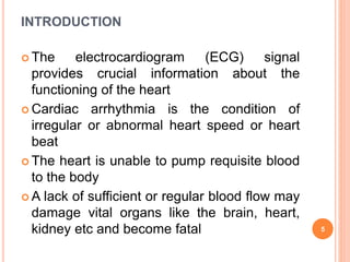 INTRODUCTION
 The electrocardiogram (ECG) signal
provides crucial information about the
functioning of the heart
 Cardiac arrhythmia is the condition of
irregular or abnormal heart speed or heart
beat
 The heart is unable to pump requisite blood
to the body
 A lack of sufficient or regular blood flow may
damage vital organs like the brain, heart,
kidney etc and become fatal 5
 