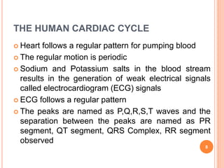 THE HUMAN CARDIAC CYCLE
 Heart follows a regular pattern for pumping blood
 The regular motion is periodic
 Sodium and Potassium salts in the blood stream
results in the generation of weak electrical signals
called electrocardiogram (ECG) signals
 ECG follows a regular pattern
 The peaks are named as P,Q,R,S,T waves and the
separation between the peaks are named as PR
segment, QT segment, QRS Complex, RR segment
observed
8
 