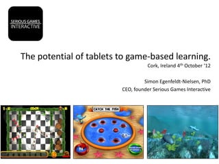 The potential of tablets to game-based learning.
                                   Cork, Ireland 4th October ‘12

                                  Simon Egenfeldt-Nielsen, PhD
                         CEO, founder Serious Games Interactive
 