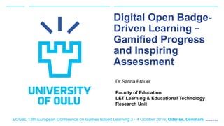 University of Oulu
Digital Open Badge-
Driven Learning –
Gamified Progress
and Inspiring
Assessment
Dr Sanna Brauer
Faculty of Education
LET Learning & Educational Technology
Research Unit
ECGBL 13th European Conference on Games Based Learning 3 - 4 October 2019, Odense, Denmark
 