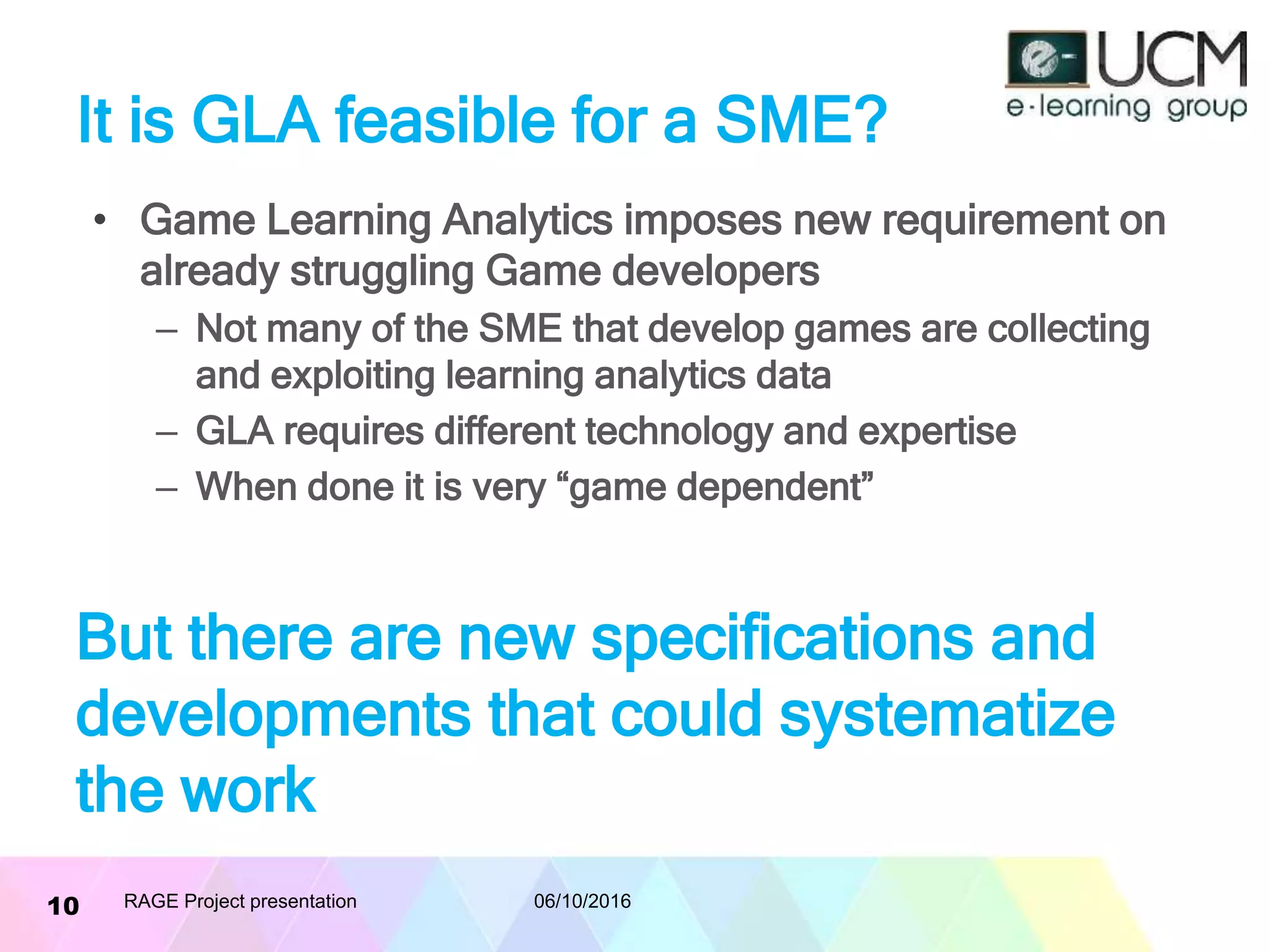 It is GLA feasible for a SME?
• Game Learning Analytics imposes new requirement on
already struggling Game developers
– Not many of the SME that develop games are collecting
and exploiting learning analytics data
– GLA requires different technology and expertise
– When done it is very “game dependent”
06/10/2016RAGE Project presentation10
But there are new specifications and
developments that could systematize
the work
 