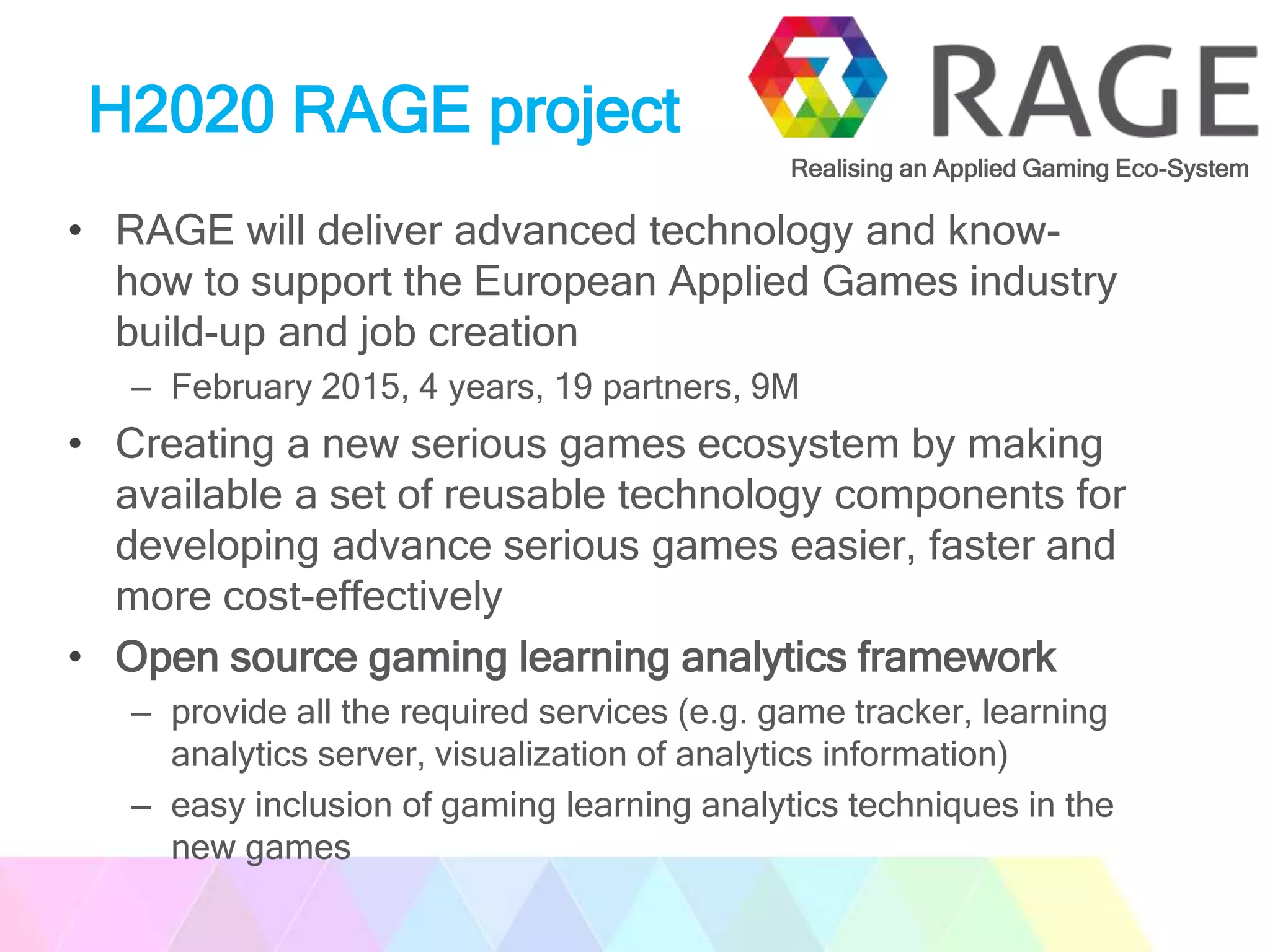 H2020 RAGE project
• RAGE will deliver advanced technology and know-
how to support the European Applied Games industry
build-up and job creation
– February 2015, 4 years, 19 partners, 9M
• Creating a new serious games ecosystem by making
available a set of reusable technology components for
developing advance serious games easier, faster and
more cost-effectively
• Open source gaming learning analytics framework
– provide all the required services (e.g. game tracker, learning
analytics server, visualization of analytics information)
– easy inclusion of gaming learning analytics techniques in the
new games
Realising an Applied Gaming Eco-System
 